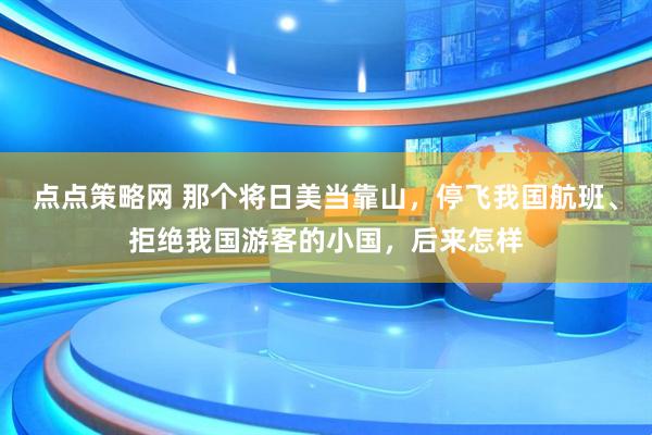 点点策略网 那个将日美当靠山，停飞我国航班、拒绝我国游客的小国，后来怎样