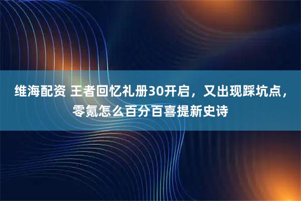 维海配资 王者回忆礼册30开启，又出现踩坑点，零氪怎么百分百喜提新史诗