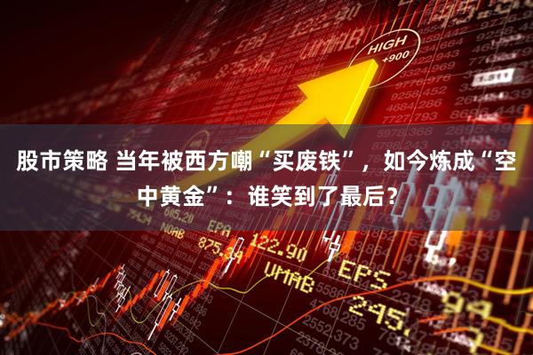 股市策略 当年被西方嘲“买废铁”，如今炼成“空中黄金”：谁笑到了最后？