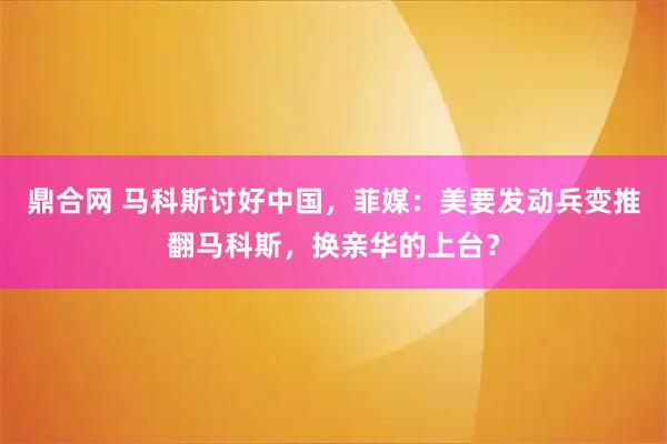 鼎合网 马科斯讨好中国，菲媒：美要发动兵变推翻马科斯，换亲华的上台？