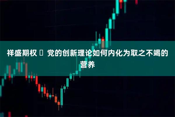 祥盛期权 ​党的创新理论如何内化为取之不竭的营养