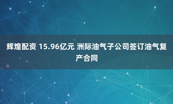 辉煌配资 15.96亿元 洲际油气子公司签订油气复产合同