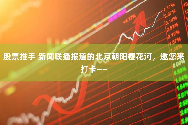 股票推手 新闻联播报道的北京朝阳樱花河，邀您来打卡——