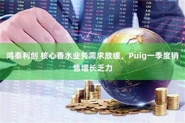 鸿泰利创 核心香水业务需求放缓，Puig一季度销售增长乏力