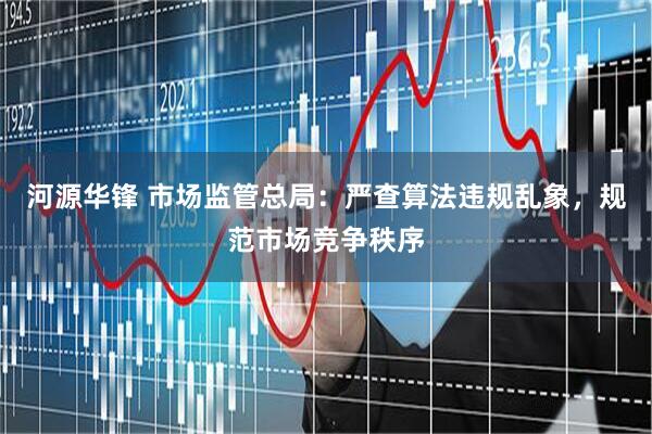 河源华锋 市场监管总局：严查算法违规乱象，规范市场竞争秩序