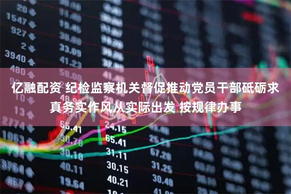 亿融配资 纪检监察机关督促推动党员干部砥砺求真务实作风从实际出发 按规律办事