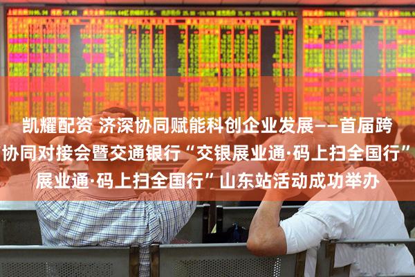 凯耀配资 济深协同赋能科创企业发展——首届跨区域技术经理人知产协同对接会暨交通银行“交银展业通·码上扫全国行”山东站活动成功举办