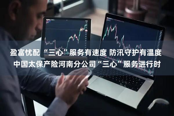 盈富忧配 “三心”服务有速度 防汛守护有温度 中国太保产险河南分公司“三心”服务进行时